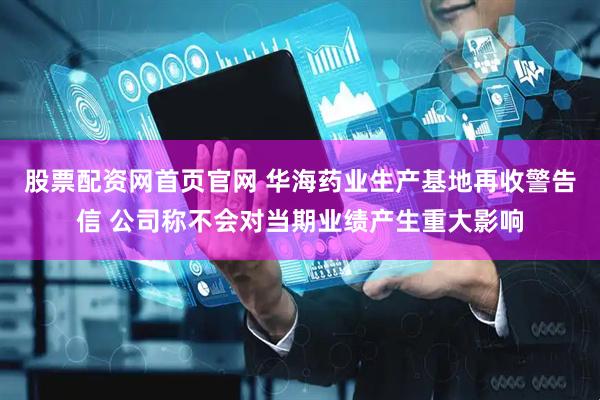 股票配资网首页官网 华海药业生产基地再收警告信 公司称不会对当期业绩产生重大影响