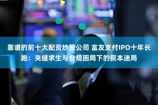 靠谱的前十大配资炒股公司 富友支付IPO十年长跑：夹缝求生与合规困局下的资本迷局