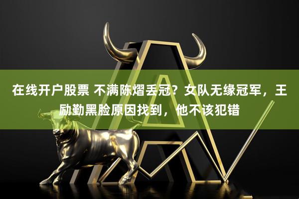 在线开户股票 不满陈熠丢冠？女队无缘冠军，王励勤黑脸原因找到，他不该犯错