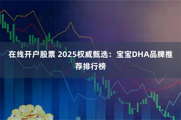 在线开户股票 2025权威甄选：宝宝DHA品牌推荐排行榜