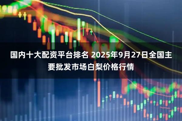 国内十大配资平台排名 2025年9月27日全国主要批发市场白梨价格行情