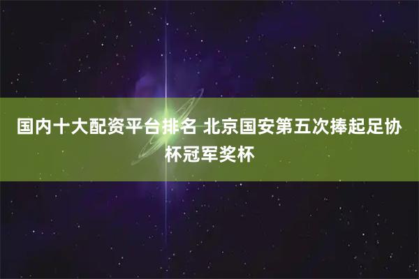 国内十大配资平台排名 北京国安第五次捧起足协杯冠军奖杯