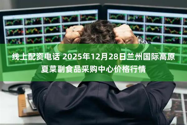 线上配资电话 2025年12月28日兰州国际高原夏菜副食品采购中心价格行情